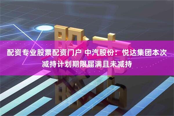 配资专业股票配资门户 中汽股份：悦达集团本次减持计划期限届满且未减持