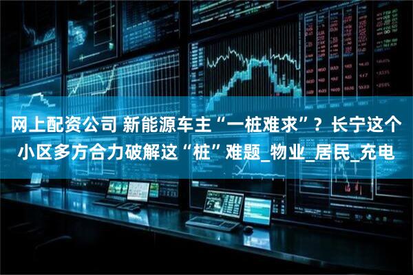 网上配资公司 新能源车主“一桩难求”？长宁这个小区多方合力破解这“桩”难题_物业_居民_充电