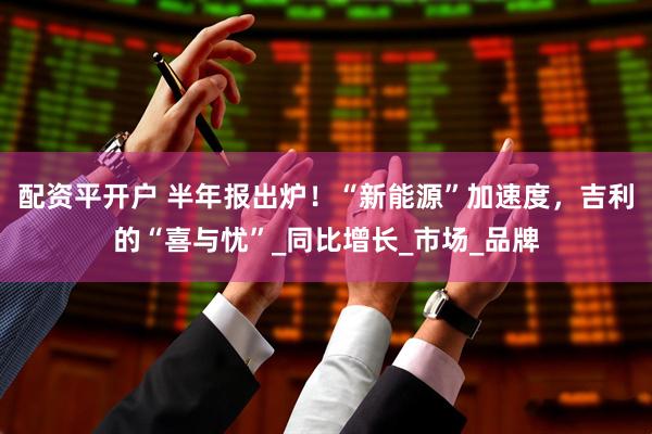 配资平开户 半年报出炉！“新能源”加速度，吉利的“喜与忧”_同比增长_市场_品牌