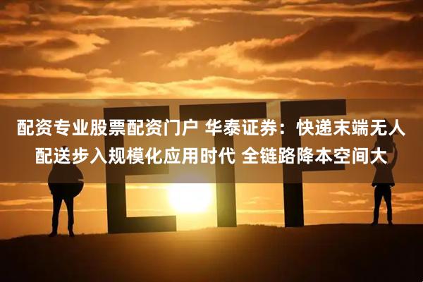 配资专业股票配资门户 华泰证券：快递末端无人配送步入规模化应用时代 全链路降本空间大