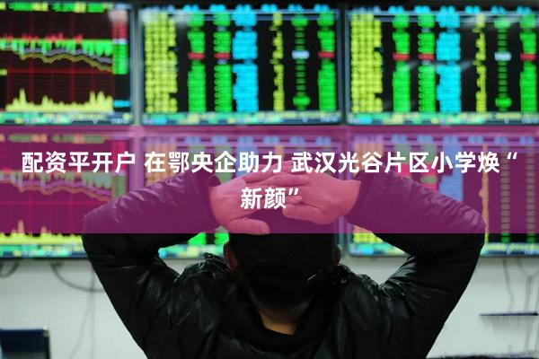 配资平开户 在鄂央企助力 武汉光谷片区小学焕“新颜”
