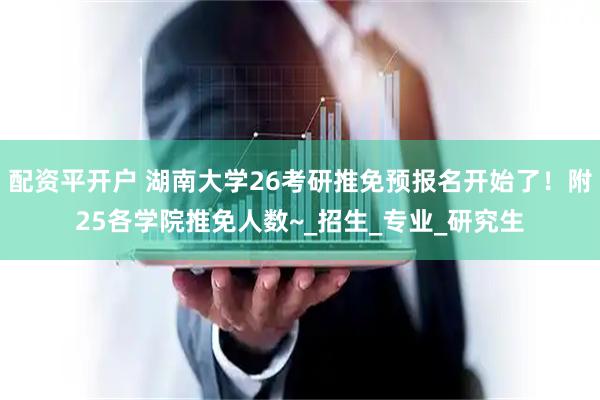 配资平开户 湖南大学26考研推免预报名开始了！附25各学院推免人数~_招生_专业_研究生