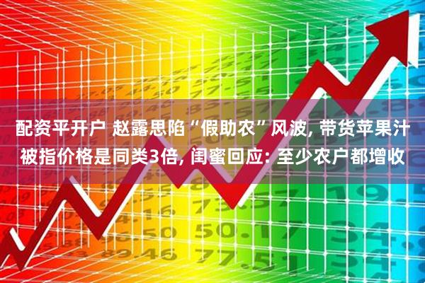 配资平开户 赵露思陷“假助农”风波, 带货苹果汁被指价格是同类3倍, 闺蜜回应: 至少农户都增收