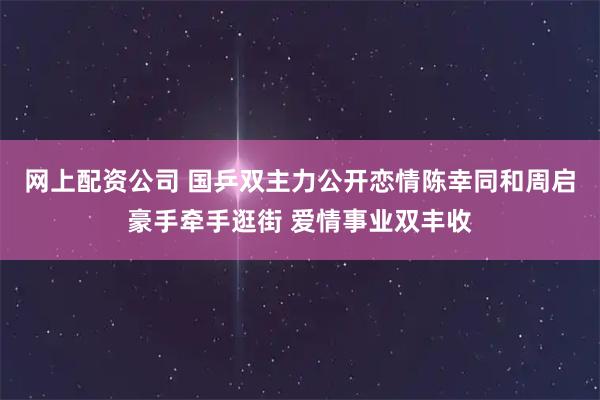 网上配资公司 国乒双主力公开恋情陈幸同和周启豪手牵手逛街 爱情事业双丰收