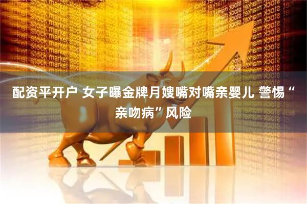配资平开户 女子曝金牌月嫂嘴对嘴亲婴儿 警惕“亲吻病”风险