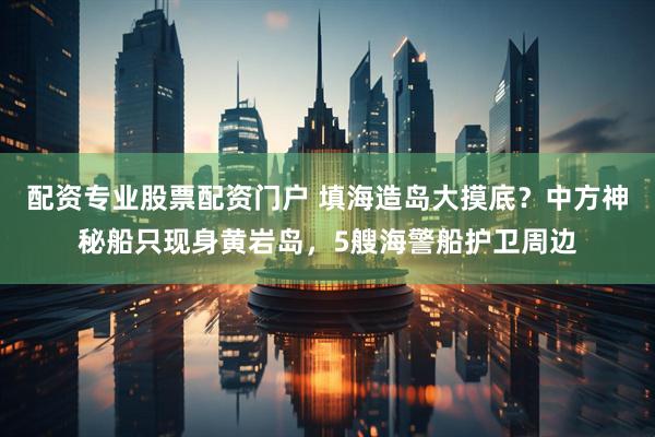 配资专业股票配资门户 填海造岛大摸底？中方神秘船只现身黄岩岛，5艘海警船护卫周边