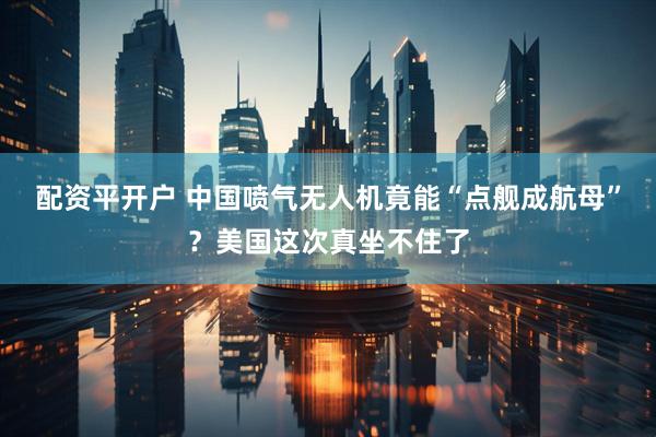 配资平开户 中国喷气无人机竟能“点舰成航母”？美国这次真坐不住了