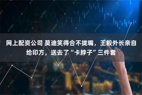 网上配资公司 莫迪笑得合不拢嘴，王毅外长亲自给印方，送去了“卡脖子”三件套