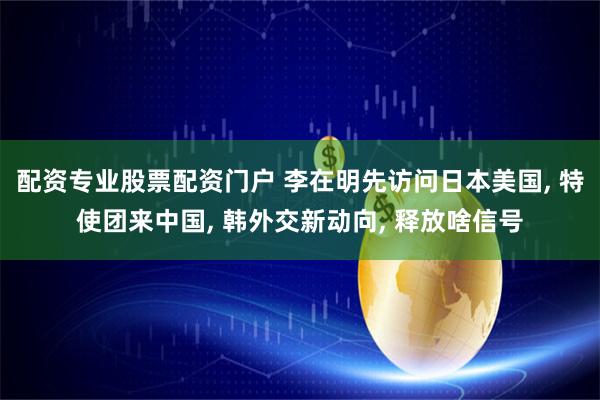 配资专业股票配资门户 李在明先访问日本美国, 特使团来中国, 韩外交新动向, 释放啥信号