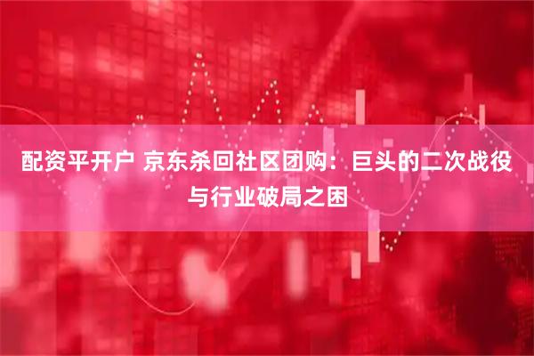 配资平开户 京东杀回社区团购：巨头的二次战役与行业破局之困