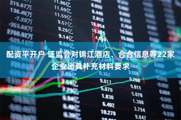 配资平开户 证监会对锦江酒店、合合信息等22家企业出具补充材料要求