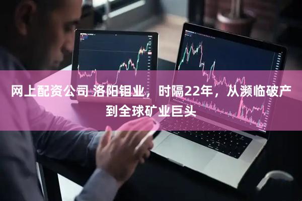 网上配资公司 洛阳钼业，时隔22年，从濒临破产到全球矿业巨头