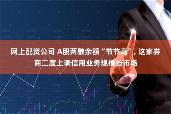 网上配资公司 A股两融余额“节节高”, 这家券商二度上调信用业务规模抢市场