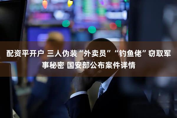 配资平开户 三人伪装“外卖员”“钓鱼佬”窃取军事秘密 国安部公布案件详情