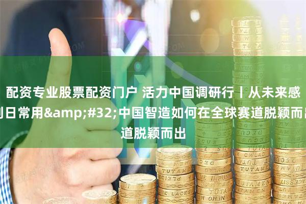 配资专业股票配资门户 活力中国调研行丨从未来感到日常用&#32;中国智造如何在全球赛道脱颖而出
