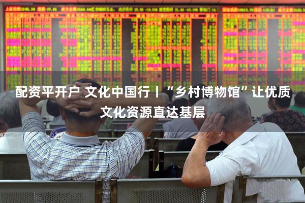 配资平开户 文化中国行丨“乡村博物馆”让优质文化资源直达基层
