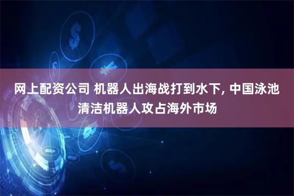 网上配资公司 机器人出海战打到水下, 中国泳池清洁机器人攻占海外市场