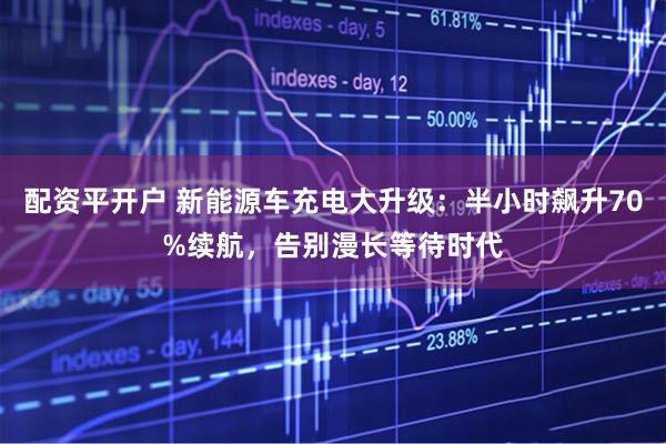 配资平开户 新能源车充电大升级：半小时飙升70%续航，告别漫长等待时代