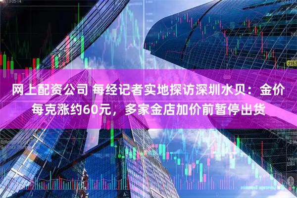 网上配资公司 每经记者实地探访深圳水贝：金价每克涨约60元，多家金店加价前暂停出货