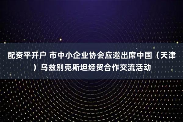 配资平开户 市中小企业协会应邀出席中国(天津)乌兹别克斯坦经贸合作交流活动