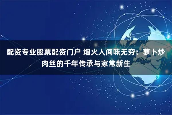 配资专业股票配资门户 烟火人间味无穷：萝卜炒肉丝的千年传承与家常新生