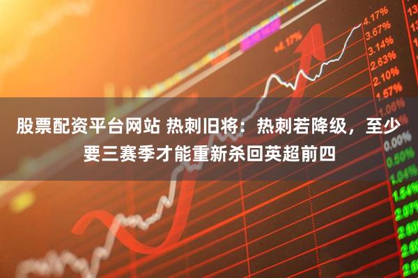 股票配资平台网站 热刺旧将：热刺若降级，至少要三赛季才能重新杀回英超前四