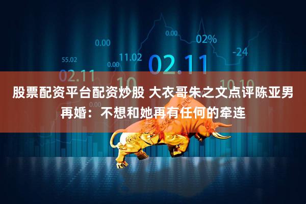 股票配资平台配资炒股 大衣哥朱之文点评陈亚男再婚：不想和她再有任何的牵连