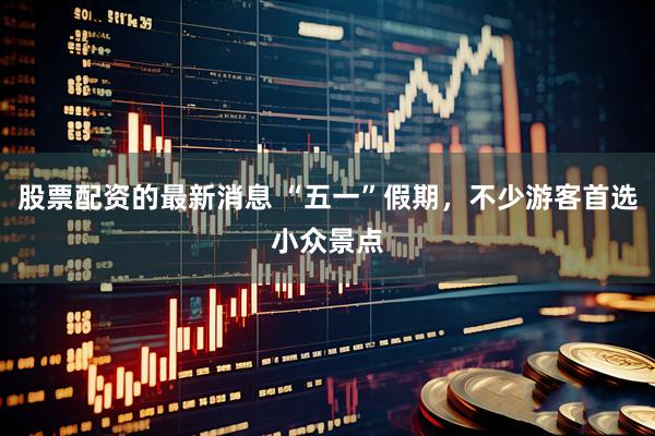 股票配资的最新消息 “五一”假期，不少游客首选小众景点