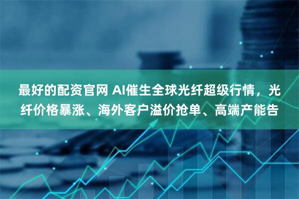 最好的配资官网 AI催生全球光纤超级行情，光纤价格暴涨、海外客户溢价抢单、高端产能告