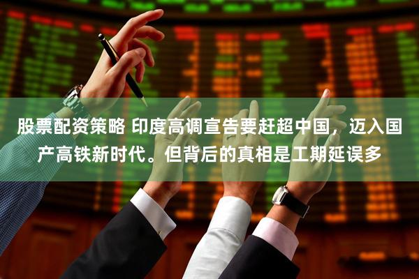 股票配资策略 印度高调宣告要赶超中国，迈入国产高铁新时代。但背后的真相是工期延误多