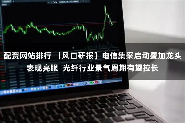 配资网站排行 【风口研报】电信集采启动叠加龙头表现亮眼  光纤行业景气周期有望拉长