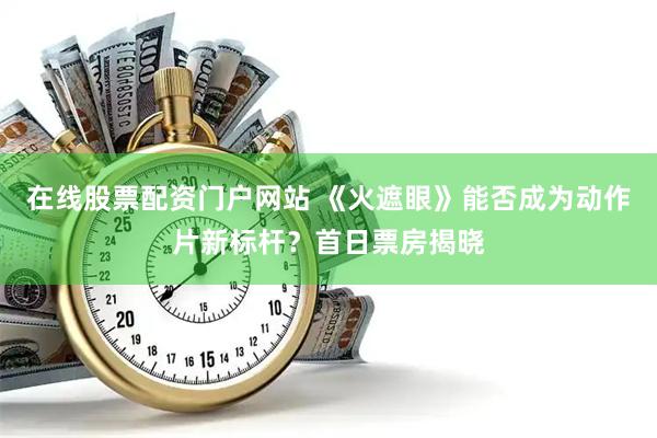 在线股票配资门户网站 《火遮眼》能否成为动作片新标杆？首日票房揭晓