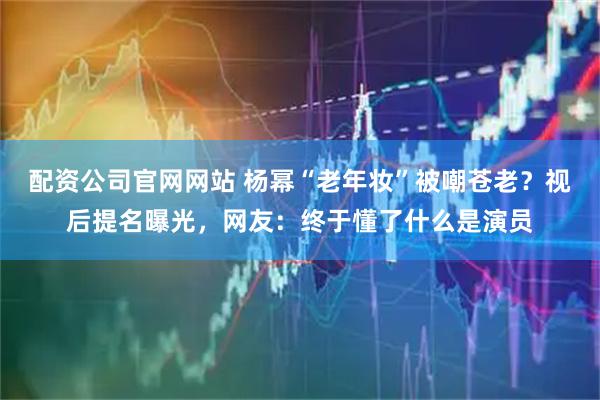 配资公司官网网站 杨幂“老年妆”被嘲苍老？视后提名曝光，网友：终于懂了什么是演员